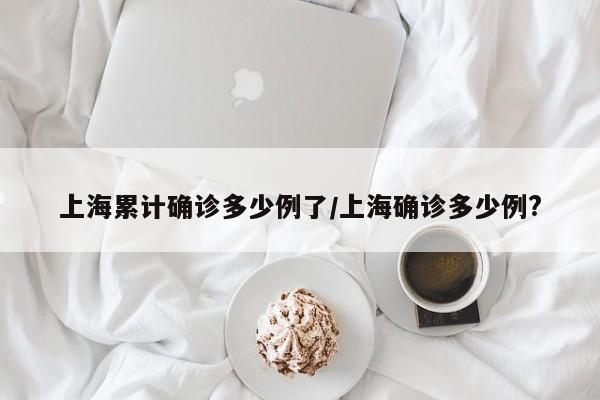 上海累计确诊多少例了/上海确诊多少例?