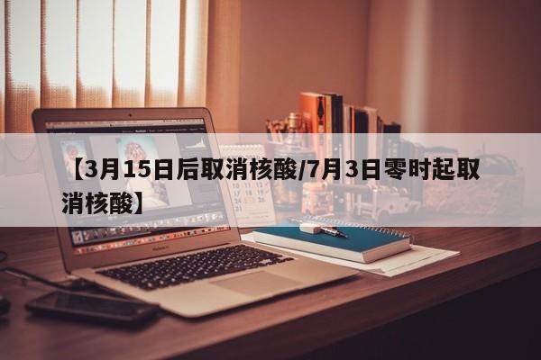 【3月15日后取消核酸/7月3日零时起取消核酸】