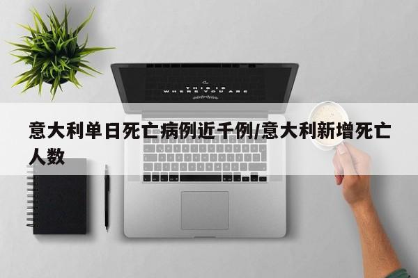 意大利单日死亡病例近千例/意大利新增死亡人数