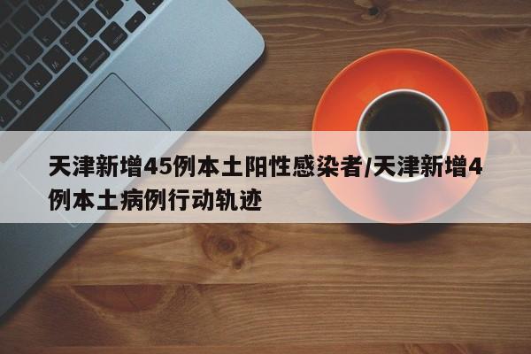 天津新增45例本土阳性感染者/天津新增4例本土病例行动轨迹