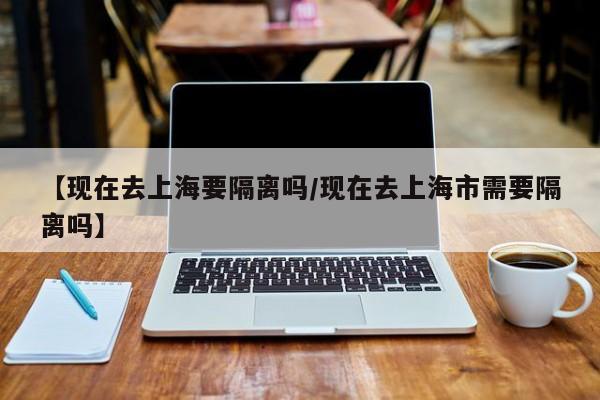 【现在去上海要隔离吗/现在去上海市需要隔离吗】