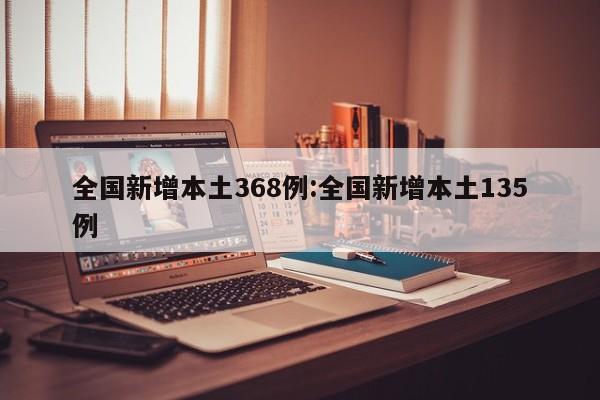 全国新增本土368例:全国新增本土135例