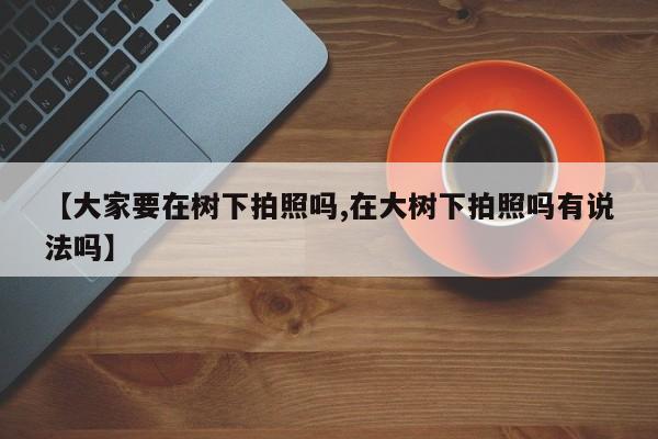 【大家要在树下拍照吗,在大树下拍照吗有说法吗】