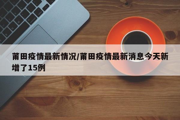 莆田疫情最新情况/莆田疫情最新消息今天新增了15例