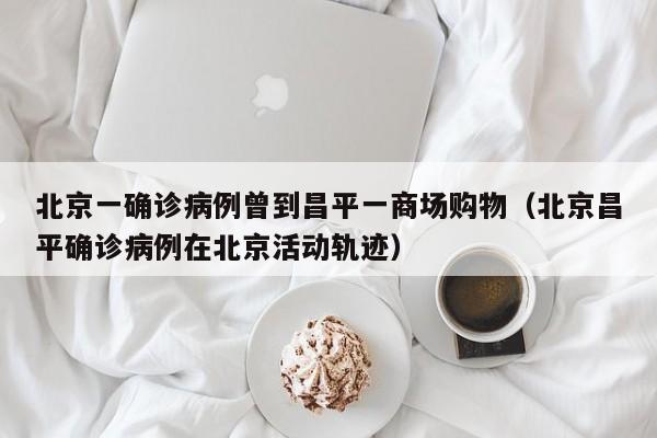 北京一确诊病例曾到昌平一商场购物（北京昌平确诊病例在北京活动轨迹）