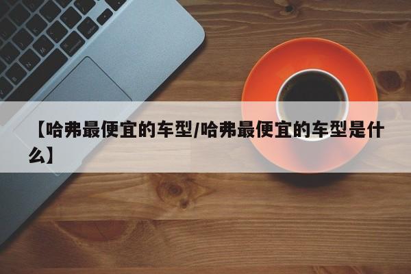 【哈弗最便宜的车型/哈弗最便宜的车型是什么】