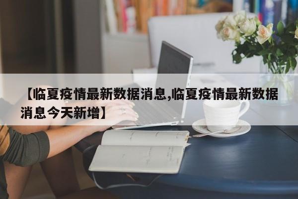 【临夏疫情最新数据消息,临夏疫情最新数据消息今天新增】