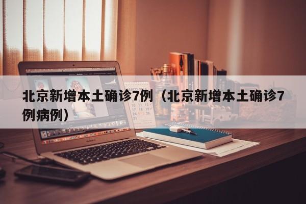 北京新增本土确诊7例（北京新增本土确诊7例病例）
