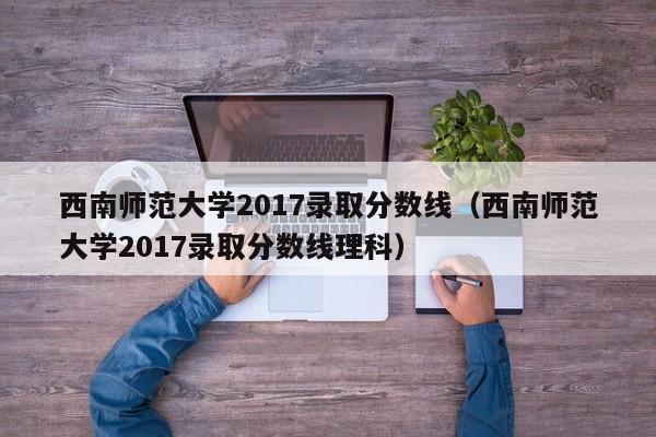 西南师范大学2017录取分数线（西南师范大学2017录取分数线理科）
