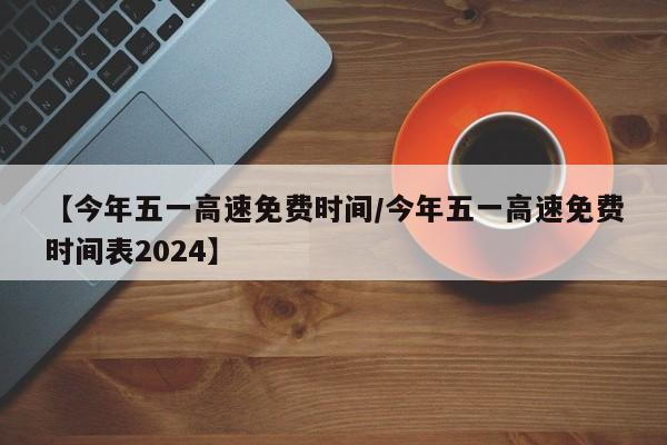 【今年五一高速免费时间/今年五一高速免费时间表2024】