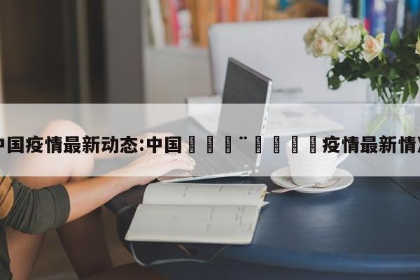 中国疫情最新动态:中国🇨🇳疫情最新情况