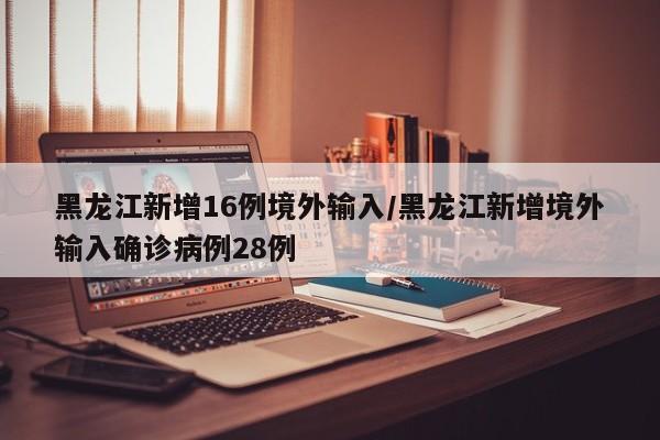 黑龙江新增16例境外输入/黑龙江新增境外输入确诊病例28例