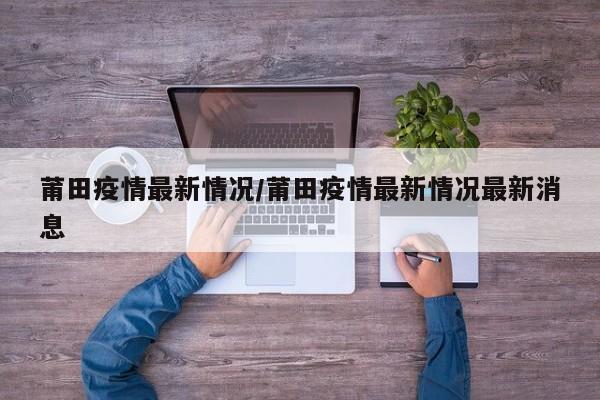 莆田疫情最新情况/莆田疫情最新情况最新消息