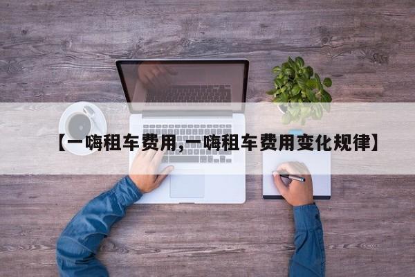 【一嗨租车费用,一嗨租车费用变化规律】