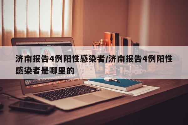 济南报告4例阳性感染者/济南报告4例阳性感染者是哪里的