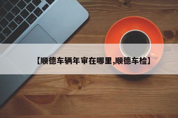 【顺德车辆年审在哪里,顺德车检】