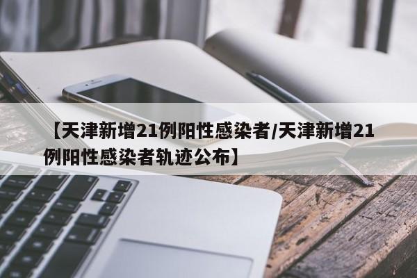 【天津新增21例阳性感染者/天津新增21例阳性感染者轨迹公布】