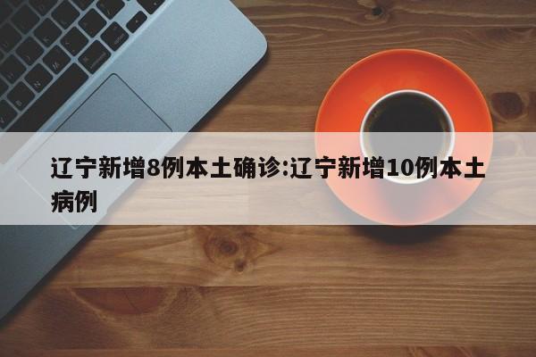 辽宁新增8例本土确诊:辽宁新增10例本土病例