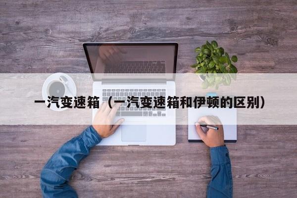 一汽变速箱（一汽变速箱和伊顿的区别）