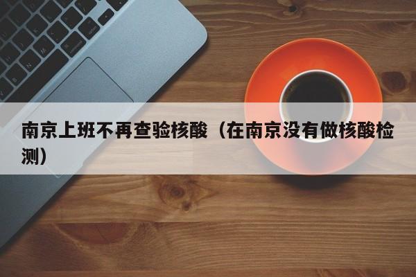 南京上班不再查验核酸(在南京没有做核酸检测)