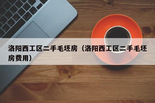 洛阳西工区二手毛坯房（洛阳西工区二手毛坯房费用）