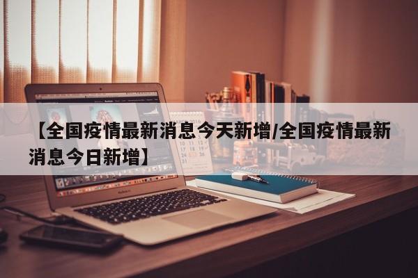 【全国疫情最新消息今天新增/全国疫情最新消息今日新增】