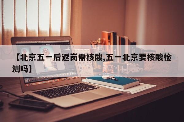 【北京五一后返岗需核酸,五一北京要核酸检测吗】