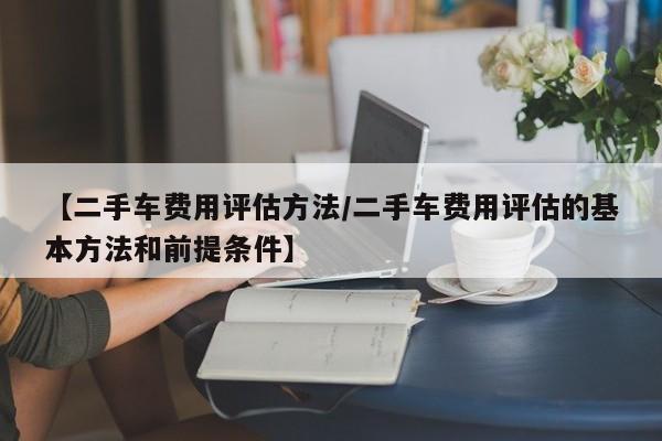 【二手车费用评估方法/二手车费用评估的基本方法和前提条件】