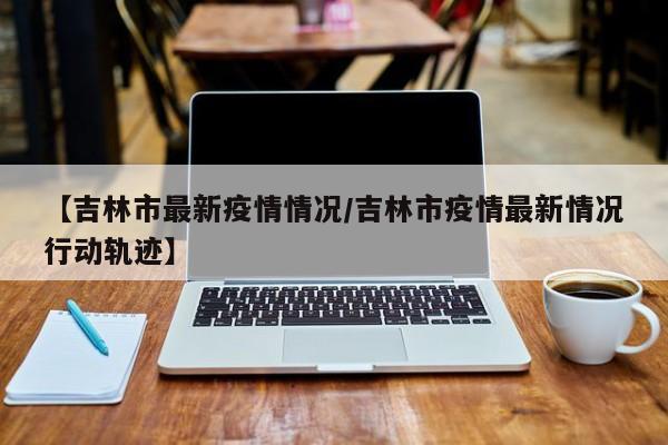 【吉林市最新疫情情况/吉林市疫情最新情况行动轨迹】
