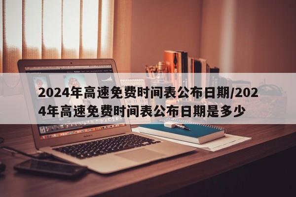 2024年高速免费时间表公布日期/2024年高速免费时间表公布日期是多少