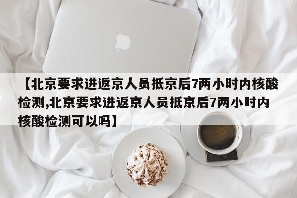 【北京要求进返京人员抵京后7两小时内核酸检测,北京要求进返京人员抵京后7两小时内核酸检测可以吗】