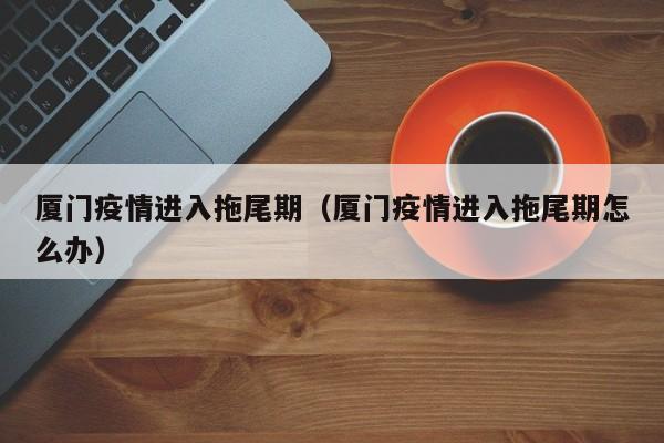 厦门疫情进入拖尾期（厦门疫情进入拖尾期怎么办）