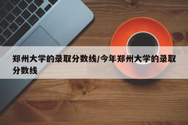 郑州大学的录取分数线/今年郑州大学的录取分数线
