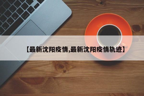【最新沈阳疫情,最新沈阳疫情轨迹】