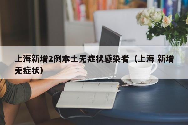 上海新增2例本土无症状感染者（上海 新增无症状）