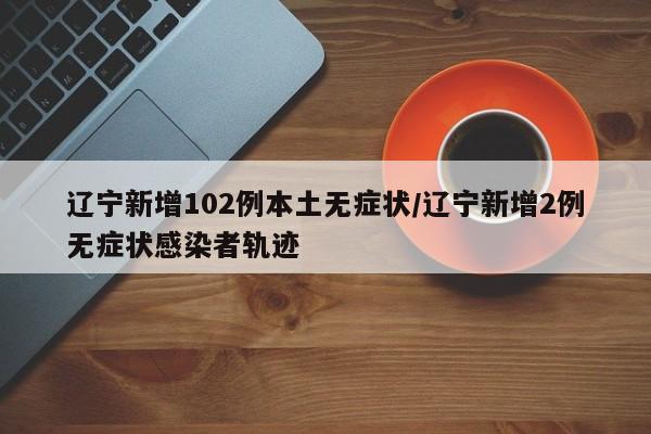辽宁新增102例本土无症状/辽宁新增2例无症状感染者轨迹
