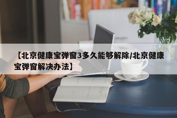 【北京健康宝弹窗3多久能够解除/北京健康宝弹窗解决办法】