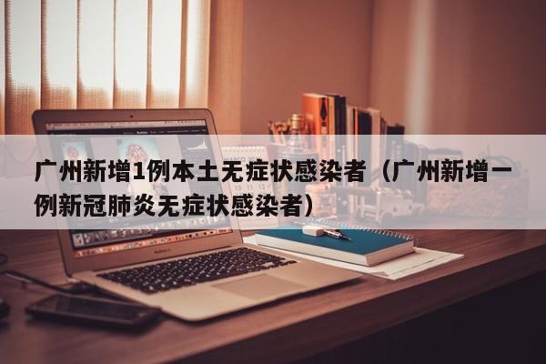 广州新增1例本土无症状感染者(广州新增一例新冠肺炎无症状感染者)