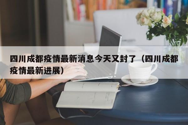 四川成都疫情最新消息今天又封了(四川成都疫情最新进展)