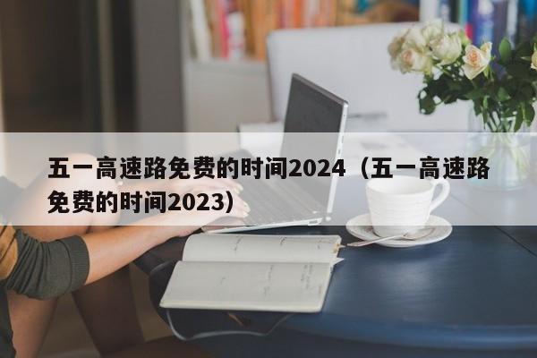 五一高速路免费的时间2024(五一高速路免费的时间2023)